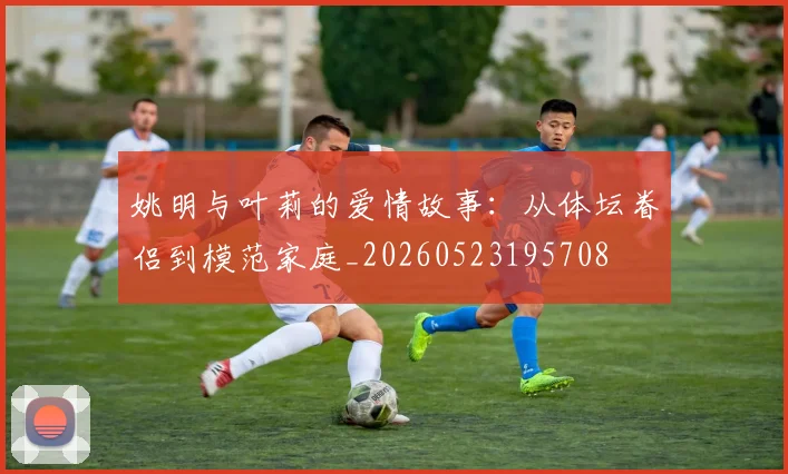 姚明与叶莉的爱情故事：从体坛眷侣到模范家庭_20260523195708