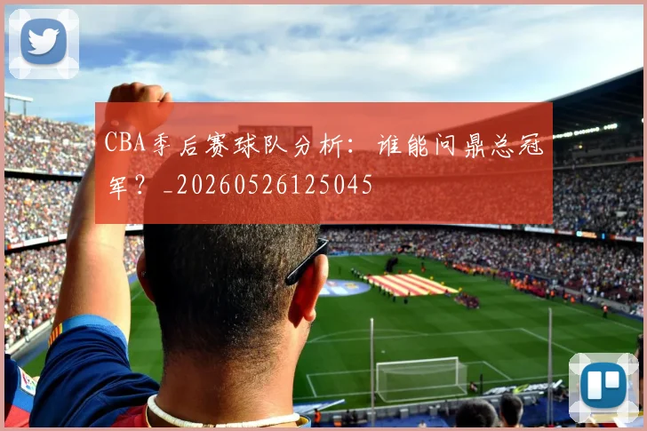 CBA季后赛球队分析:谁能问鼎总冠军?_20260526125045