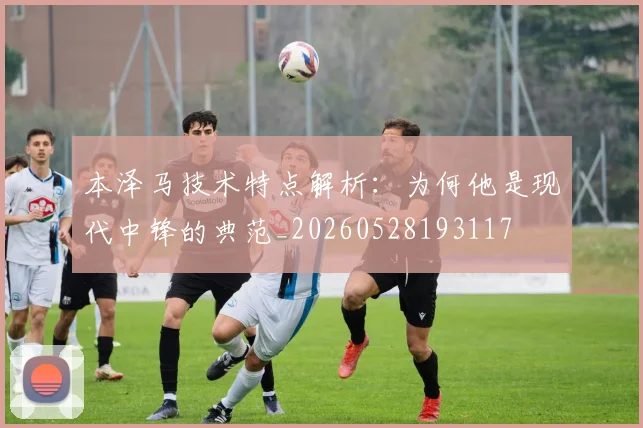 本泽马技术特点解析：为何他是现代中锋的典范_20260528193117
