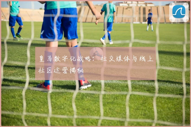 皇马数字化战略:社交媒体与线上社区运营揭秘