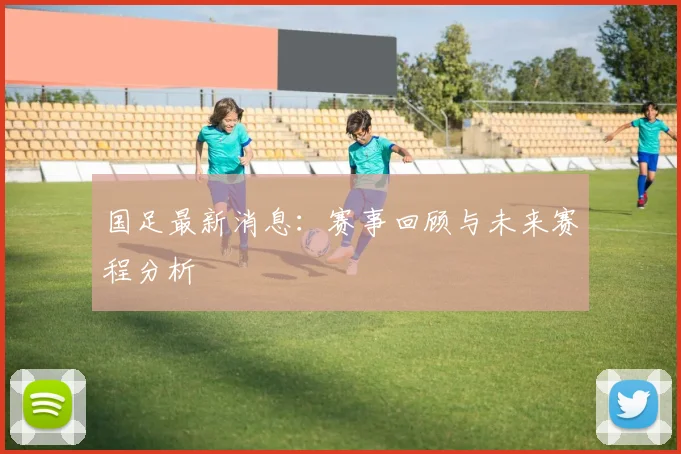 国足最新消息:赛事回顾与未来赛程分析