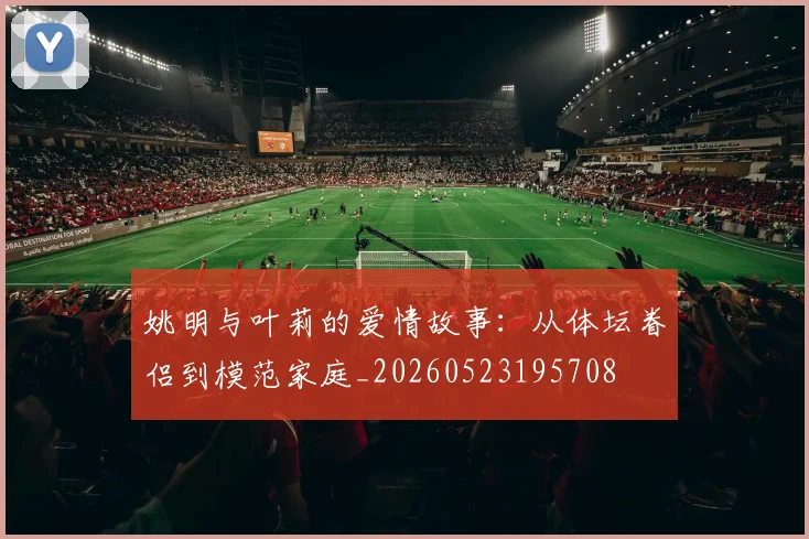 姚明与叶莉的爱情故事：从体坛眷侣到模范家庭_20260523195708