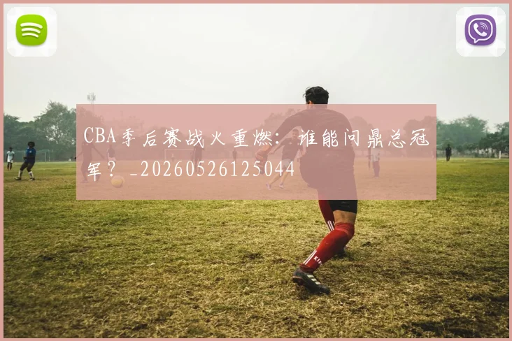 CBA季后赛战火重燃：谁能问鼎总冠军？_20260526125044