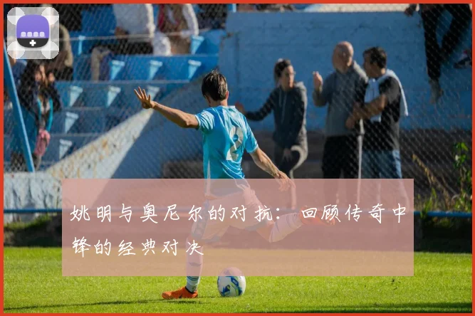 姚明与奥尼尔的对抗：回顾传奇中锋的经典对决