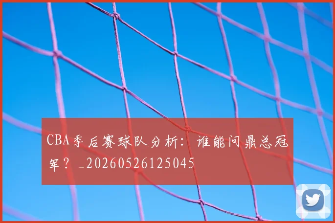 CBA季后赛球队分析:谁能问鼎总冠军?_20260526125045